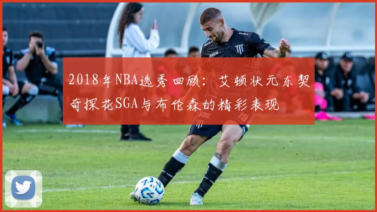 2018年NBA选秀回顾：艾顿状元东契奇探花SGA与布伦森的精彩表现