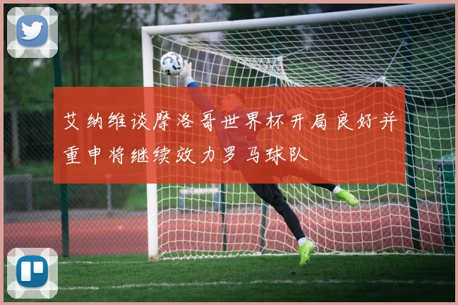 艾纳维谈摩洛哥世界杯开局良好并重申将继续效力罗马球队