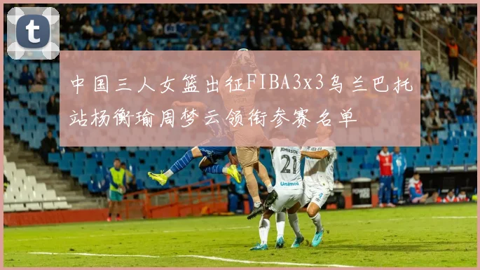 中国三人女篮出征FIBA3x3乌兰巴托站杨衡瑜周梦云领衔参赛名单