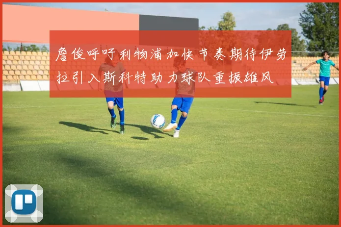 詹俊呼吁利物浦加快节奏期待伊劳拉引入斯科特助力球队重振雄风