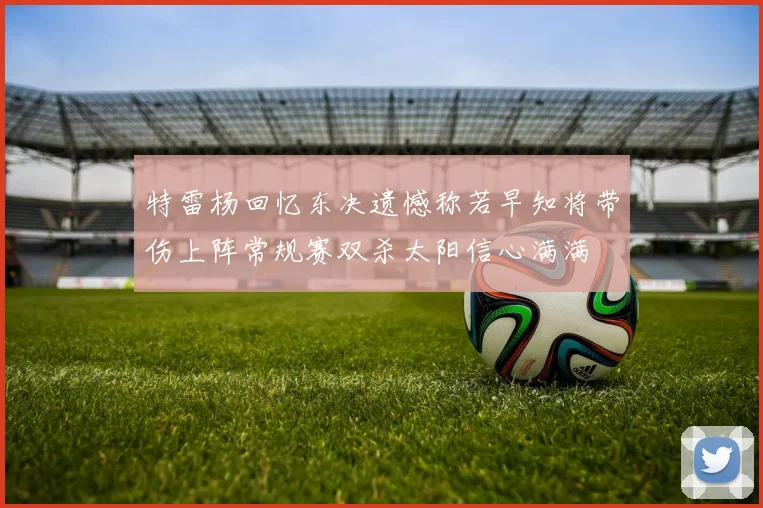 特雷杨回忆东决遗憾称若早知将带伤上阵常规赛双杀太阳信心满满