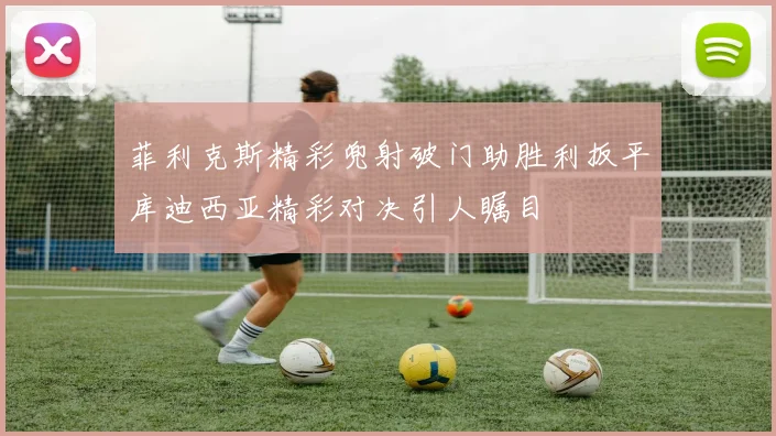 菲利克斯精彩兜射破门助胜利扳平库迪西亚精彩对决引人瞩目
