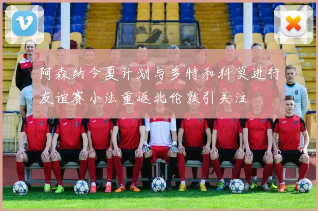 阿森纳今夏计划与多特和科莫进行友谊赛小法重返北伦敦引关注