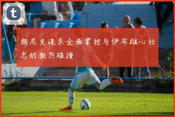 朗尼克追求全面掌控与伊布雄心壮志的激烈碰撞